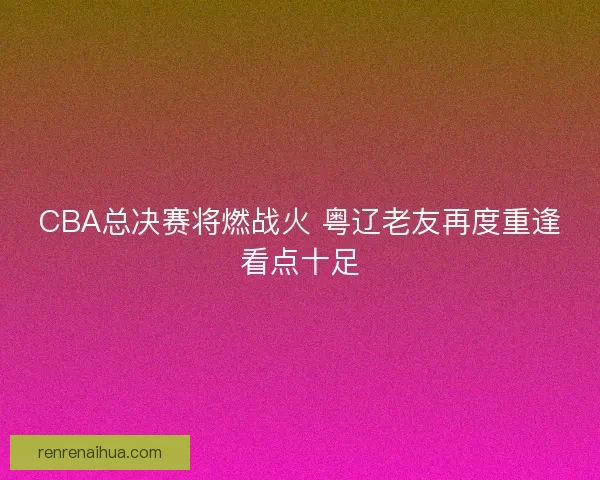 CBA总决赛将燃战火 粤辽老友再度重逢看点十足