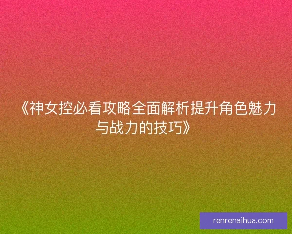 《神女控必看攻略全面解析提升角色魅力与战力的技巧》