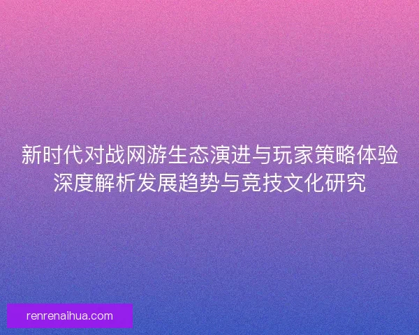 新时代对战网游生态演进与玩家策略体验深度解析发展趋势与竞技文化研究