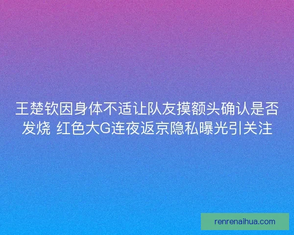 王楚钦因身体不适让队友摸额头确认是否发烧 红色大G连夜返京隐私曝光引关注