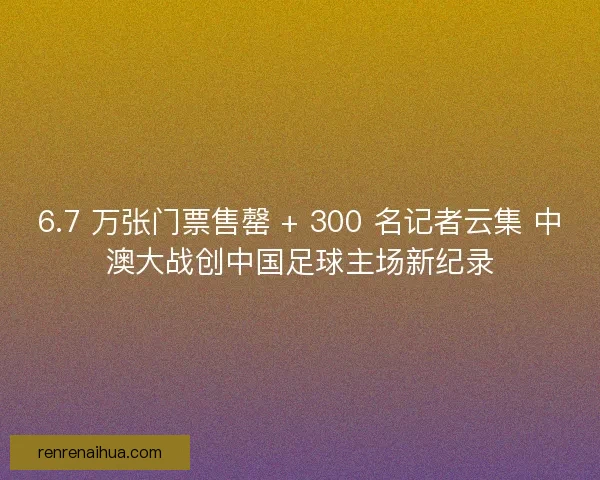 6.7 万张门票售罄 + 300 名记者云集 中澳大战创中国足球主场新纪录