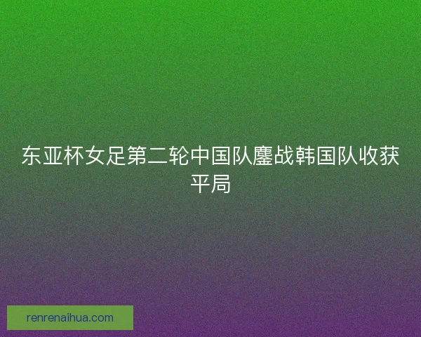 东亚杯女足第二轮中国队鏖战韩国队收获平局
