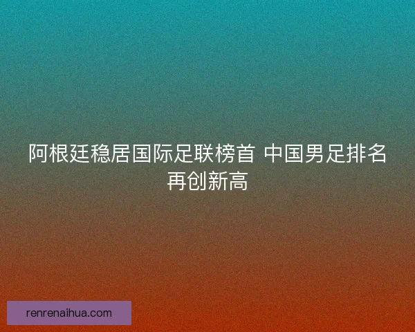阿根廷稳居国际足联榜首 中国男足排名再创新高