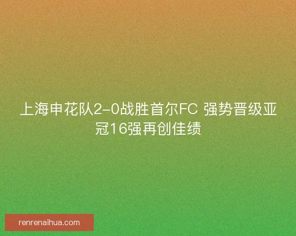 上海申花队2-0战胜首尔FC 强势晋级亚冠16强再创佳绩