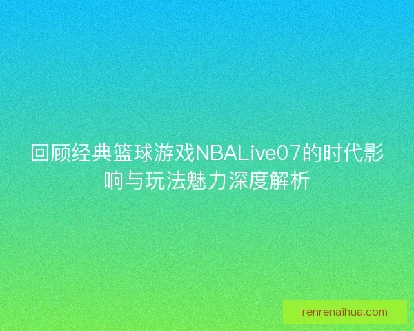 回顾经典篮球游戏NBALive07的时代影响与玩法魅力深度解析