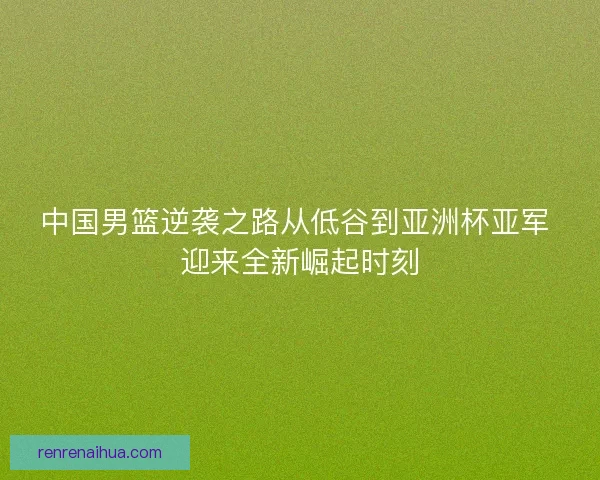 中国男篮逆袭之路从低谷到亚洲杯亚军 迎来全新崛起时刻