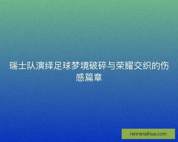 瑞士队演绎足球梦境破碎与荣耀交织的伤感篇章